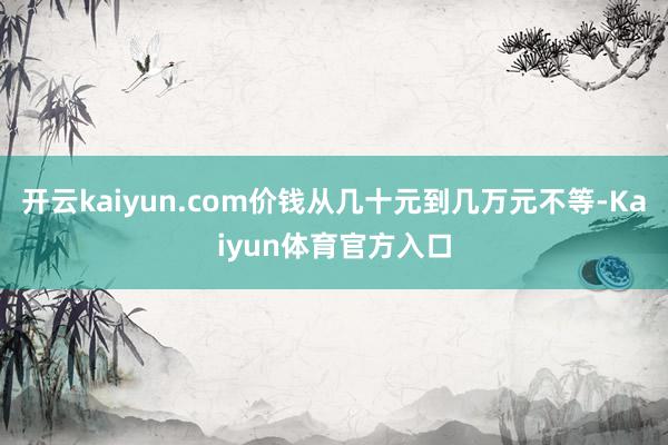 开云kaiyun.com价钱从几十元到几万元不等-Kaiyun体育官方入口