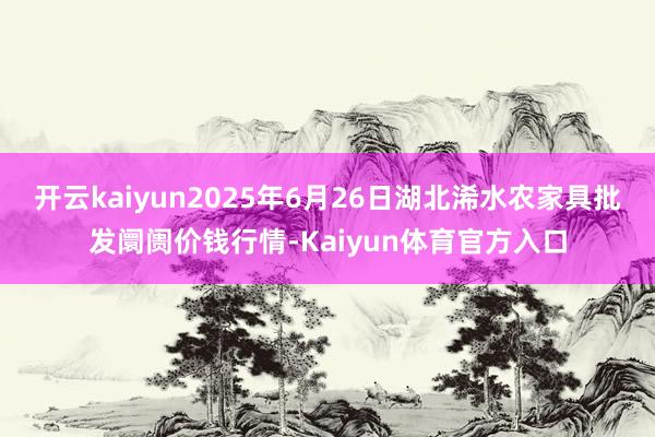 开云kaiyun2025年6月26日湖北浠水农家具批发阛阓价钱行情-Kaiyun体育官方入口