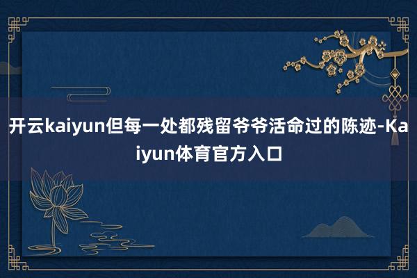 开云kaiyun但每一处都残留爷爷活命过的陈迹-Kaiyun体育官方入口
