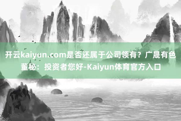 开云kaiyun.com是否还属于公司领有？广晟有色董秘：投资者您好-Kaiyun体育官方入口