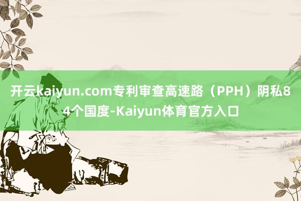 开云kaiyun.com专利审查高速路（PPH）阴私84个国度-Kaiyun体育官方入口