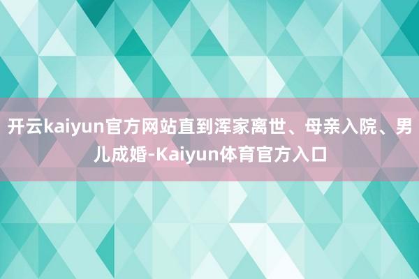 开云kaiyun官方网站直到浑家离世、母亲入院、男儿成婚-Kaiyun体育官方入口