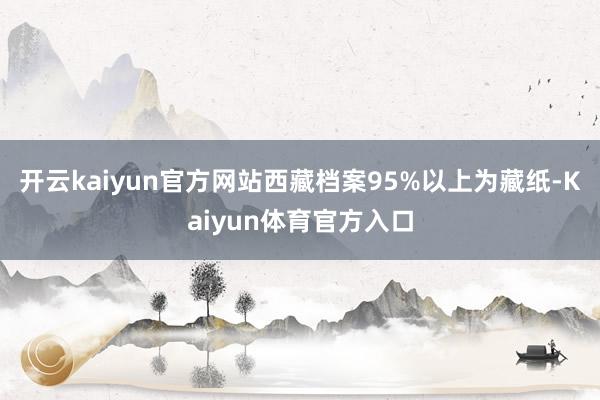 开云kaiyun官方网站西藏档案95%以上为藏纸-Kaiyun体育官方入口