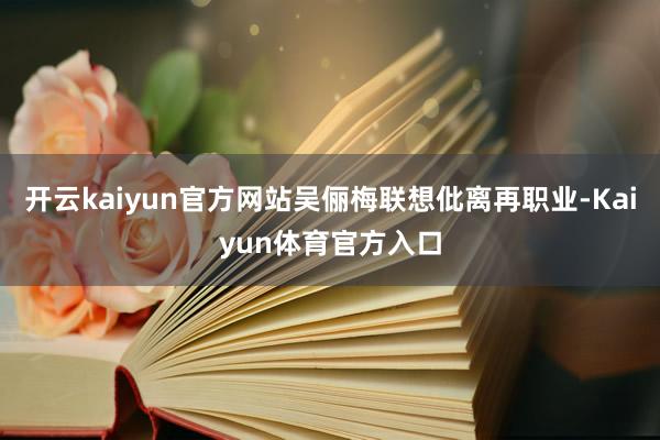 开云kaiyun官方网站吴俪梅联想仳离再职业-Kaiyun体育官方入口