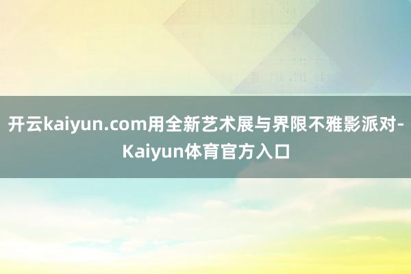 开云kaiyun.com用全新艺术展与界限不雅影派对-Kaiyun体育官方入口