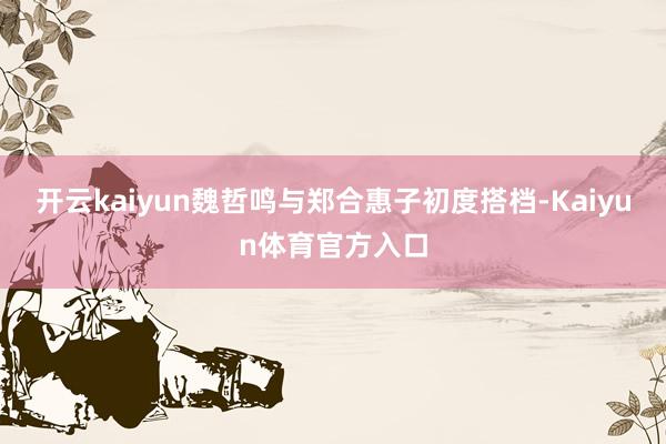 开云kaiyun魏哲鸣与郑合惠子初度搭档-Kaiyun体育官方入口