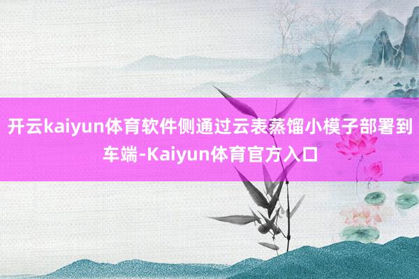 开云kaiyun体育软件侧通过云表蒸馏小模子部署到车端-Kaiyun体育官方入口