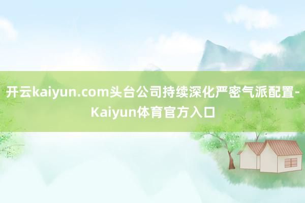 开云kaiyun.com头台公司持续深化严密气派配置-Kaiyun体育官方入口