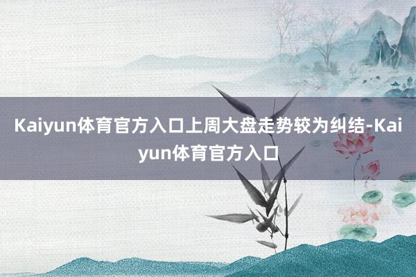 Kaiyun体育官方入口上周大盘走势较为纠结-Kaiyun体育官方入口