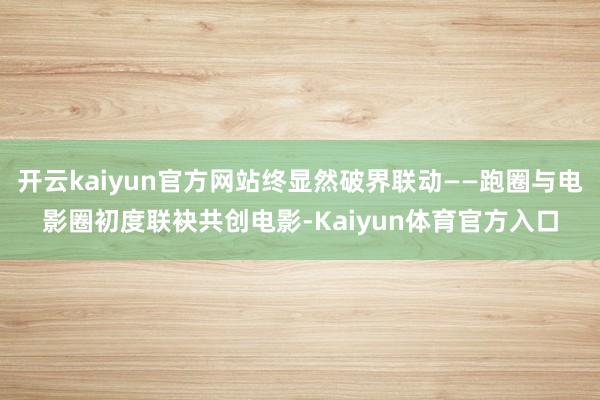 开云kaiyun官方网站终显然破界联动——跑圈与电影圈初度联袂共创电影-Kaiyun体育官方入口