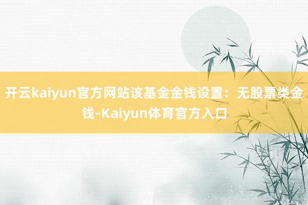 开云kaiyun官方网站该基金金钱设置：无股票类金钱-Kaiyun体育官方入口