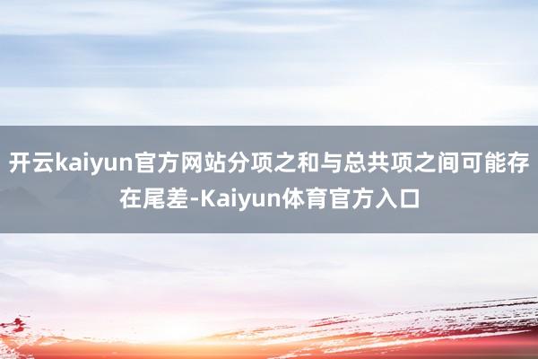 开云kaiyun官方网站分项之和与总共项之间可能存在尾差-Kaiyun体育官方入口