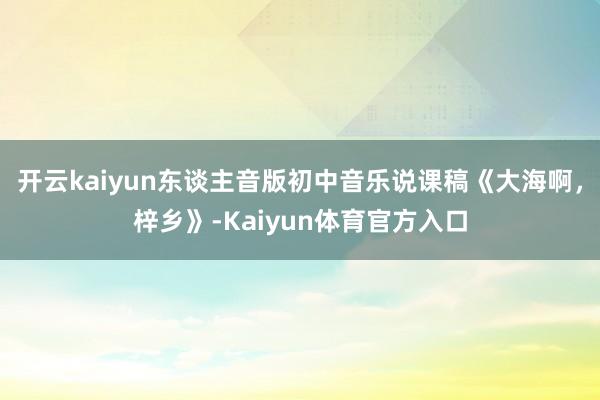 开云kaiyun东谈主音版初中音乐说课稿《大海啊，梓乡》-Kaiyun体育官方入口
