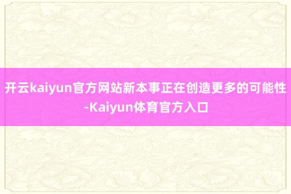 开云kaiyun官方网站新本事正在创造更多的可能性-Kaiyun体育官方入口