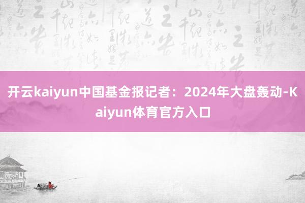 开云kaiyun中国基金报记者:2024年大盘轰动-Kaiyun体育官方入口