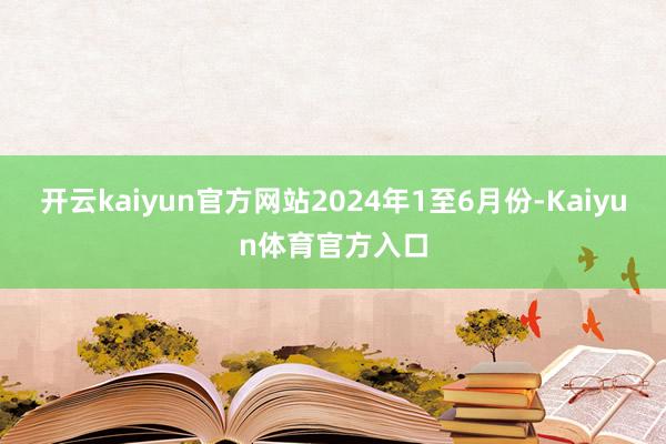 开云kaiyun官方网站　　2024年1至6月份-Kaiyun体育官方入口