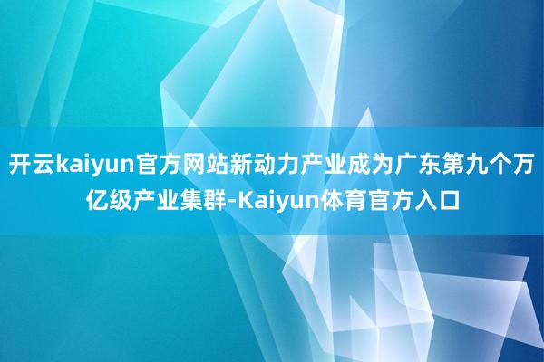 开云kaiyun官方网站新动力产业成为广东第九个万亿级产业集群-Kaiyun体育官方入口