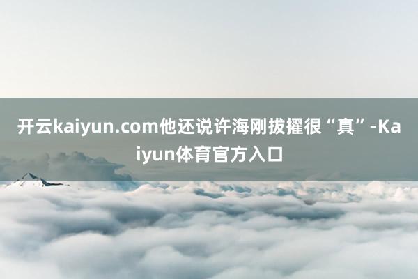 开云kaiyun.com他还说许海刚拔擢很“真”-Kaiyun体育官方入口