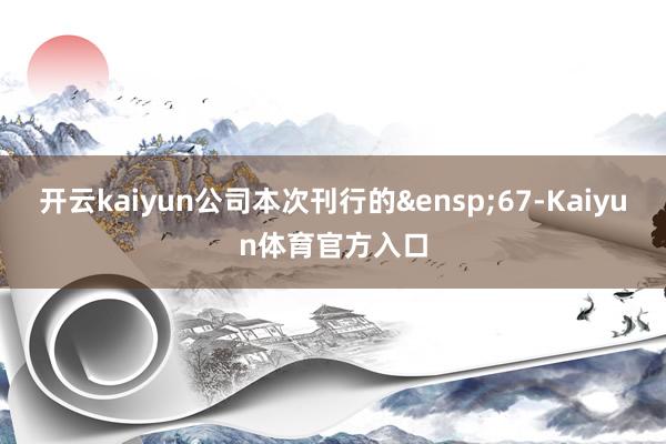 开云kaiyun公司本次刊行的&ensp;67-Kaiyun体育官方入口