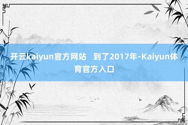 开云kaiyun官方网站 到了2017年-Kaiyun体育官方入口