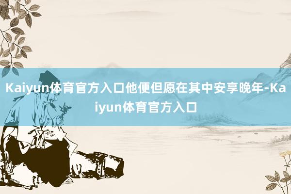 Kaiyun体育官方入口他便但愿在其中安享晚年-Kaiyun体育官方入口
