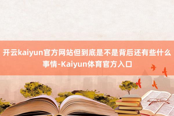 开云kaiyun官方网站但到底是不是背后还有些什么事情-Kaiyun体育官方入口