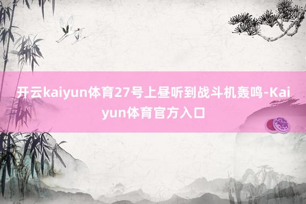 开云kaiyun体育27号上昼听到战斗机轰鸣-Kaiyun体育官方入口