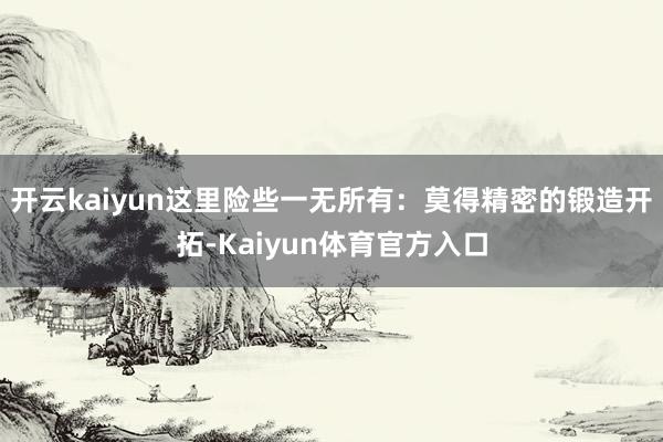 开云kaiyun这里险些一无所有:莫得精密的锻造开拓-Kaiyun体育官方入口